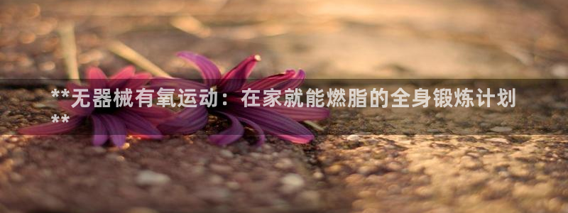 尊龙网站登录：**无器械有氧运动：在家就能燃脂的全身